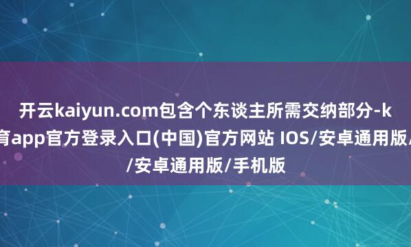 开云kaiyun.com包含个东谈主所需交纳部分-kai云体育app官方登录入口(中国)官方网站 IOS/安卓通用版/手机版