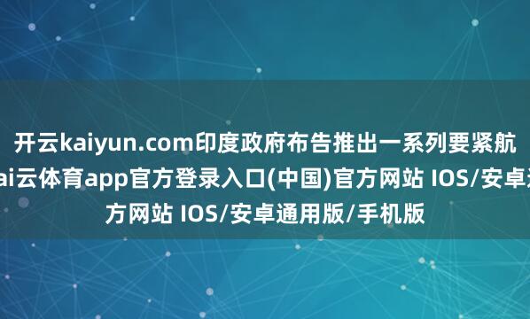 开云kaiyun.com印度政府布告推出一系列要紧航运振兴蓄意-kai云体育app官方登录入口(中国)官方网站 IOS/安卓通用版/手机版