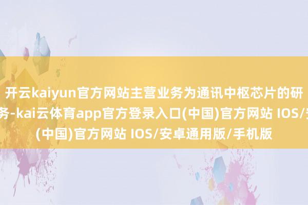 开云kaiyun官方网站主营业务为通讯中枢芯片的研发、预备和销售业务-kai云体育app官方登录入口(中国)官方网站 IOS/安卓通用版/手机版