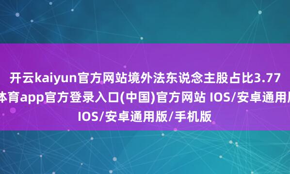 开云kaiyun官方网站境外法东说念主股占比3.77%-kai云体育app官方登录入口(中国)官方网站 IOS/安卓通用版/手机版