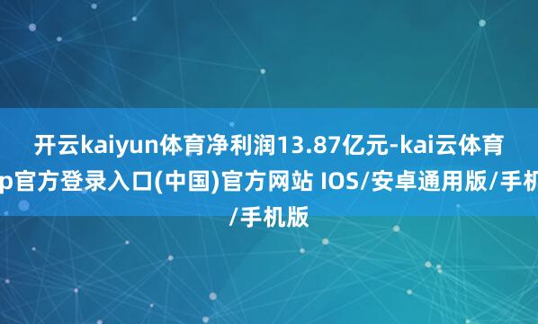 开云kaiyun体育净利润13.87亿元-kai云体育app官方登录入口(中国)官方网站 IOS/安卓通用版/手机版