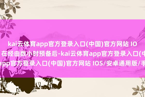 kai云体育app官方登录入口(中国)官方网站 IOS/安卓通用版/手机版”在经由数小时预备后-kai云体育app官方登录入口(中国)官方网站 IOS/安卓通用版/手机版