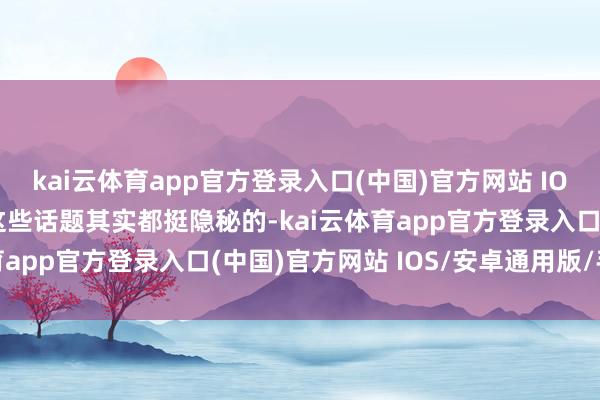 kai云体育app官方登录入口(中国)官方网站 IOS/安卓通用版/手机版这些话题其实都挺隐秘的-kai云体育app官方登录入口(中国)官方网站 IOS/安卓通用版/手机版