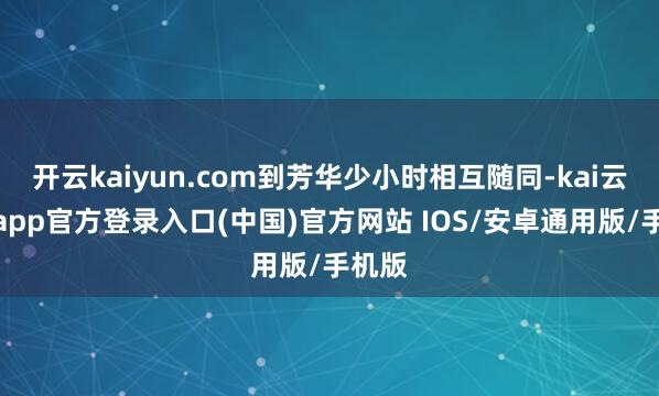 开云kaiyun.com到芳华少小时相互随同-kai云体育app官方登录入口(中国)官方网站 IOS/安卓通用版/手机版