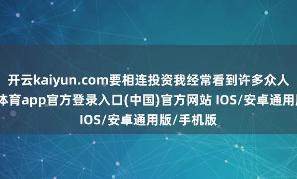 开云kaiyun.com要相连投资我经常看到许多众人说-kai云体育app官方登录入口(中国)官方网站 IOS/安卓通用版/手机版