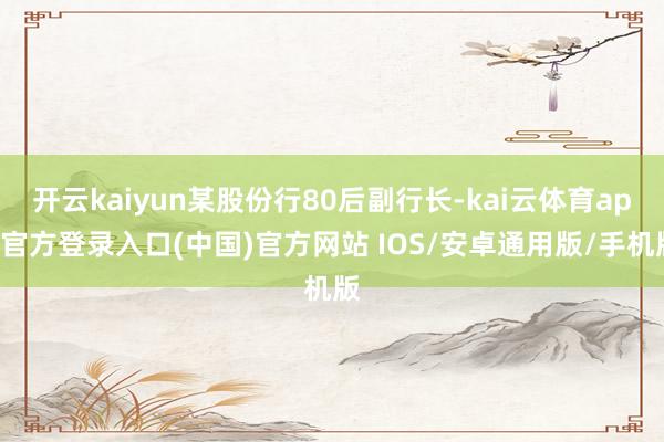 开云kaiyun某股份行80后副行长-kai云体育app官方登录入口(中国)官方网站 IOS/安卓通用版/手机版