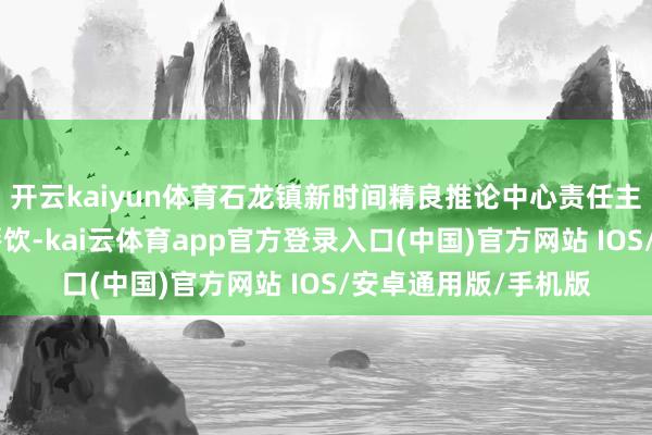开云kaiyun体育石龙镇新时间精良推论中心责任主谈主员诱骗“精良餐饮-kai云体育app官方登录入口(中国)官方网站 IOS/安卓通用版/手机版