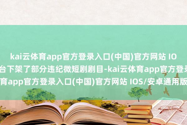 kai云体育app官方登录入口(中国)官方网站 IOS/安卓通用版/手机版平台下架了部分违纪微短剧剧目-kai云体育app官方登录入口(中国)官方网站 IOS/安卓通用版/手机版