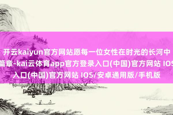 开云kaiyun官方网站愿每一位女性在时光的长河中书写属于我方的后光篇章-kai云体育app官方登录入口(中国)官方网站 IOS/安卓通用版/手机版