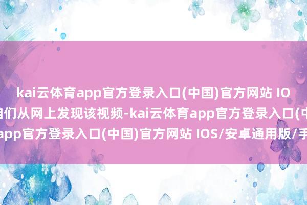 kai云体育app官方登录入口(中国)官方网站 IOS/安卓通用版/手机版咱们从网上发现该视频-kai云体育app官方登录入口(中国)官方网站 IOS/安卓通用版/手机版
