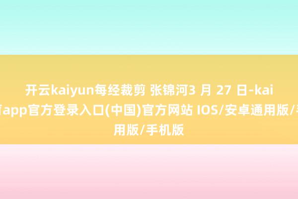 开云kaiyun每经裁剪 张锦河3 月 27 日-kai云体育app官方登录入口(中国)官方网站 IOS/安卓通用版/手机版