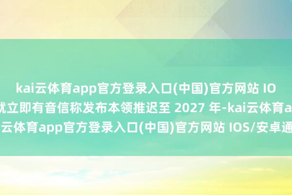 kai云体育app官方登录入口(中国)官方网站 IOS/安卓通用版/手机版就立即有音信称发布本领推迟至 2027 年-kai云体育app官方登录入口(中国)官方网站 IOS/安卓通用版/手机版