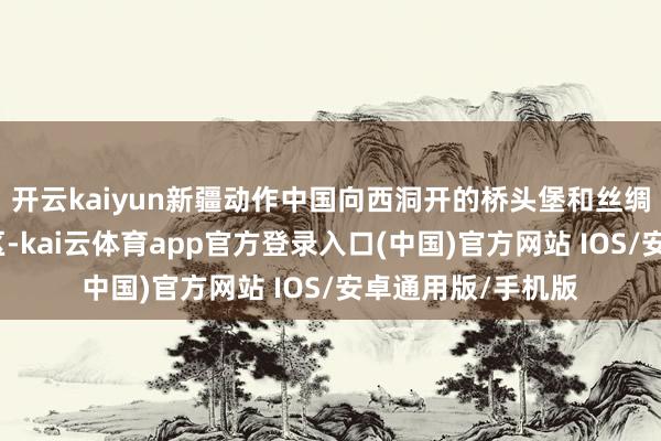 开云kaiyun新疆动作中国向西洞开的桥头堡和丝绸之路经济带中枢区-kai云体育app官方登录入口(中国)官方网站 IOS/安卓通用版/手机版