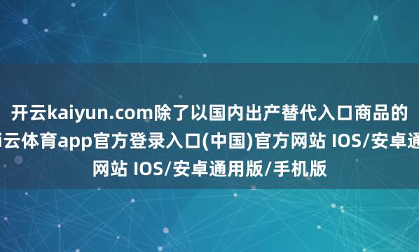 开云kaiyun.com除了以国内出产替代入口商品的极高资本-kai云体育app官方登录入口(中国)官方网站 IOS/安卓通用版/手机版