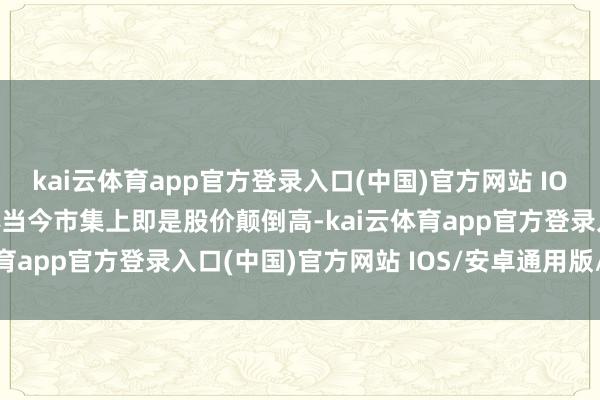 kai云体育app官方登录入口(中国)官方网站 IOS/安卓通用版/手机版体当今市集上即是股价颠倒高-kai云体育app官方登录入口(中国)官方网站 IOS/安卓通用版/手机版