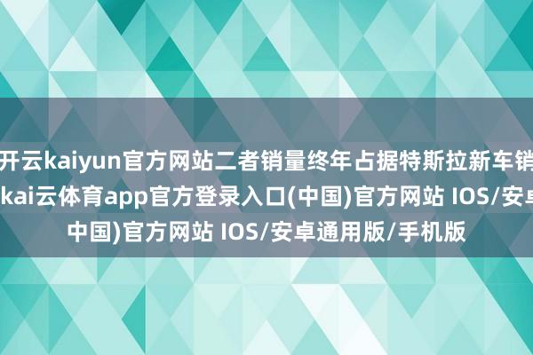 开云kaiyun官方网站二者销量终年占据特斯拉新车销量的 90% 以上-kai云体育app官方登录入口(中国)官方网站 IOS/安卓通用版/手机版