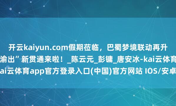 开云kaiyun.com假期莅临，巴蜀梦境联动再升级！“渝进蓉出”“蓉进渝出”新贯通来啦！_陈云元_彭镛_唐安冰-kai云体育app官方登录入口(中国)官方网站 IOS/安卓通用版/手机版