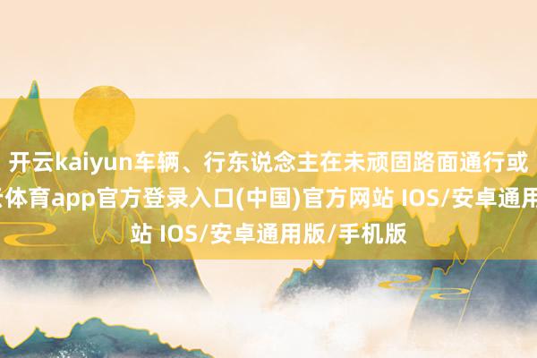 开云kaiyun车辆、行东说念主在未顽固路面通行或绕行-kai云体育app官方登录入口(中国)官方网站 IOS/安卓通用版/手机版