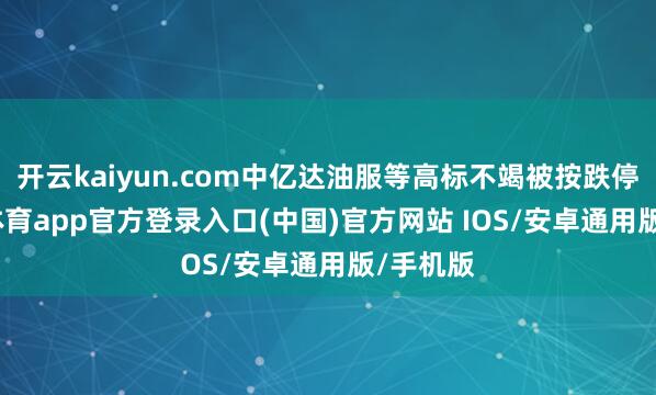开云kaiyun.com中亿达油服等高标不竭被按跌停-kai云体育app官方登录入口(中国)官方网站 IOS/安卓通用版/手机版