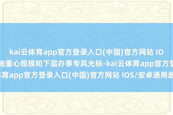 kai云体育app官方登录入口(中国)官方网站 IOS/安卓通用版/手机版实施重心规模和下层办事专风光标-kai云体育app官方登录入口(中国)官方网站 IOS/安卓通用版/手机版