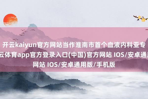开云kaiyun官方网站当作淮南市首个血液内科亚专科门诊-kai云体育app官方登录入口(中国)官方网站 IOS/安卓通用版/手机版