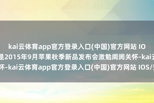 kai云体育app官方登录入口(中国)官方网站 IOS/安卓通用版/手机版二是2015年9月苹果秋季新品发布会激勉阛阓关怀-kai云体育app官方登录入口(中国)官方网站 IOS/安卓通用版/手机版