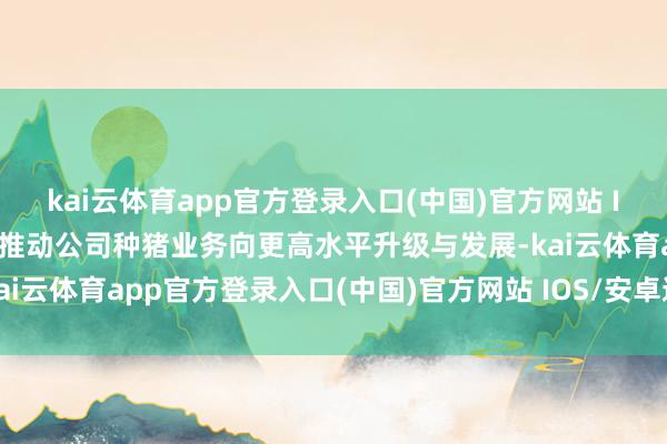 kai云体育app官方登录入口(中国)官方网站 IOS/安卓通用版/手机版推动公司种猪业务向更高水平升级与发展-kai云体育app官方登录入口(中国)官方网站 IOS/安卓通用版/手机版