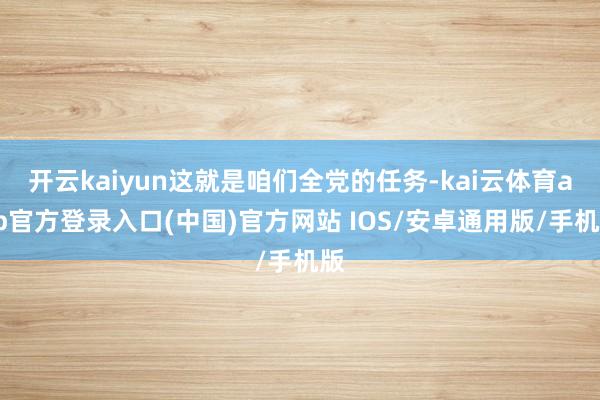 开云kaiyun这就是咱们全党的任务-kai云体育app官方登录入口(中国)官方网站 IOS/安卓通用版/手机版