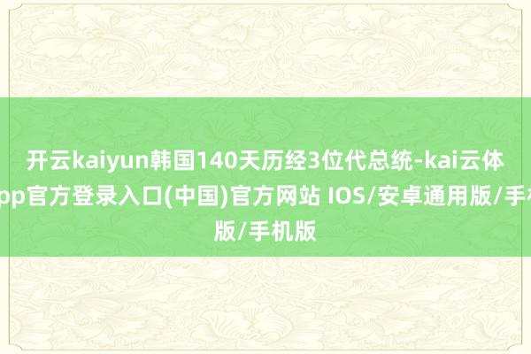 开云kaiyun韩国140天历经3位代总统-kai云体育app官方登录入口(中国)官方网站 IOS/安卓通用版/手机版