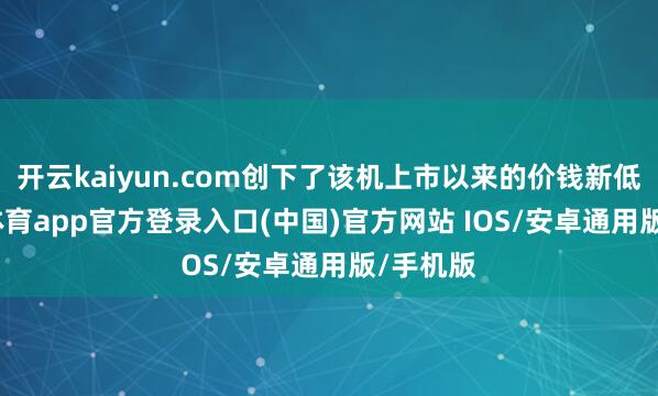 开云kaiyun.com创下了该机上市以来的价钱新低-kai云体育app官方登录入口(中国)官方网站 IOS/安卓通用版/手机版