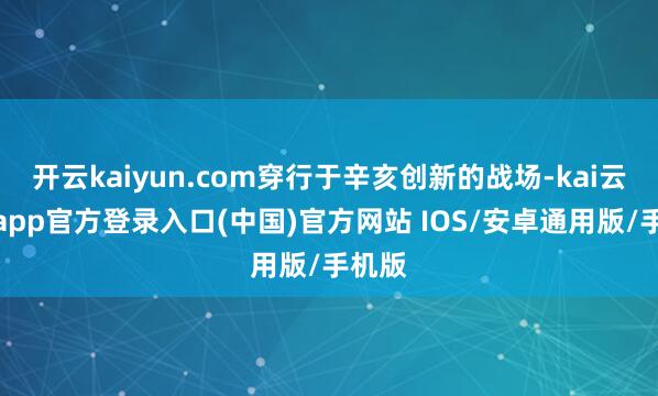 开云kaiyun.com穿行于辛亥创新的战场-kai云体育app官方登录入口(中国)官方网站 IOS/安卓通用版/手机版