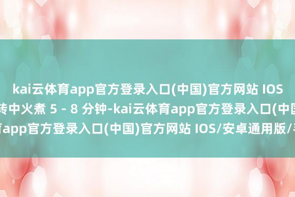kai云体育app官方登录入口(中国)官方网站 IOS/安卓通用版/手机版转中火煮 5 - 8 分钟-kai云体育app官方登录入口(中国)官方网站 IOS/安卓通用版/手机版