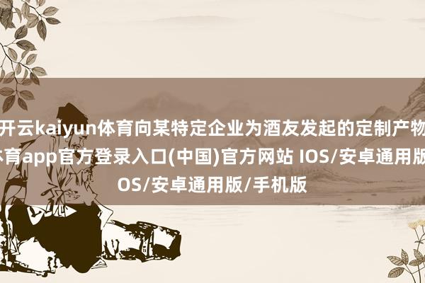 开云kaiyun体育向某特定企业为酒友发起的定制产物-kai云体育app官方登录入口(中国)官方网站 IOS/安卓通用版/手机版