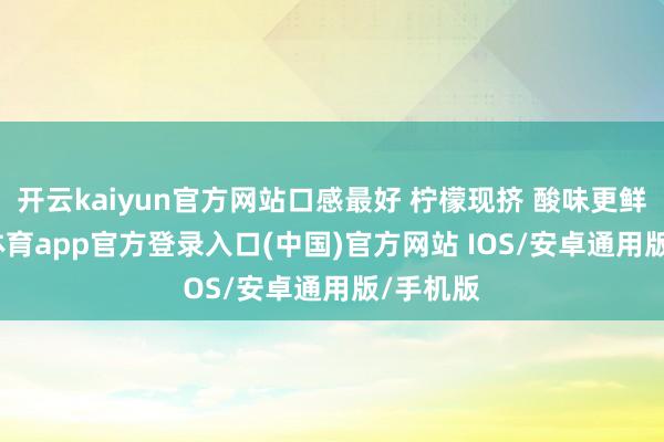 开云kaiyun官方网站口感最好 柠檬现挤 酸味更鲜-kai云体育app官方登录入口(中国)官方网站 IOS/安卓通用版/手机版