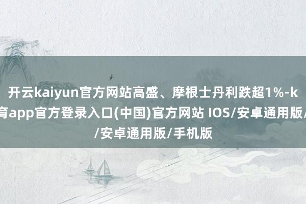 开云kaiyun官方网站高盛、摩根士丹利跌超1%-kai云体育app官方登录入口(中国)官方网站 IOS/安卓通用版/手机版