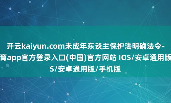 开云kaiyun.com未成年东谈主保护法明确法令-kai云体育app官方登录入口(中国)官方网站 IOS/安卓通用版/手机版
