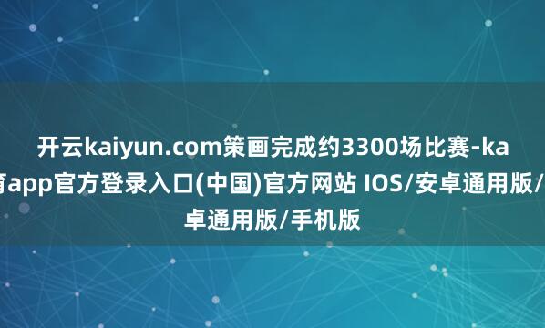 开云kaiyun.com策画完成约3300场比赛-kai云体育app官方登录入口(中国)官方网站 IOS/安卓通用版/手机版