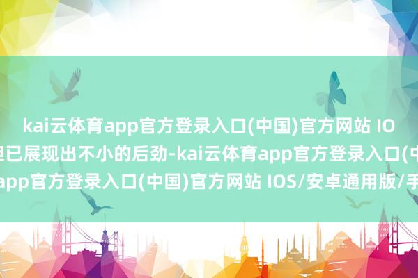 kai云体育app官方登录入口(中国)官方网站 IOS/安卓通用版/手机版但已展现出不小的后劲-kai云体育app官方登录入口(中国)官方网站 IOS/安卓通用版/手机版