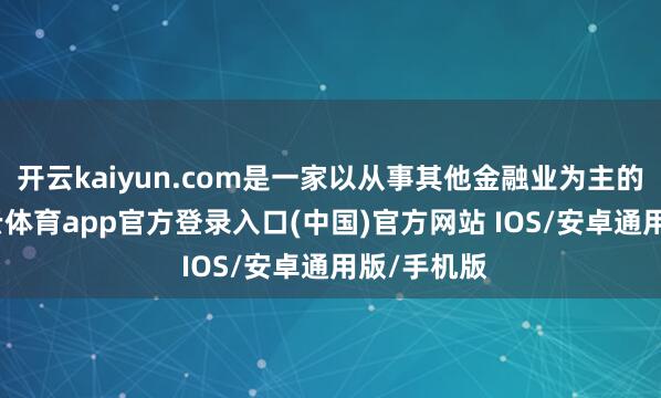 开云kaiyun.com是一家以从事其他金融业为主的企业-kai云体育app官方登录入口(中国)官方网站 IOS/安卓通用版/手机版