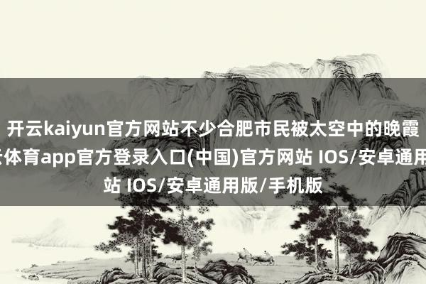 开云kaiyun官方网站不少合肥市民被太空中的晚霞诱惑-kai云体育app官方登录入口(中国)官方网站 IOS/安卓通用版/手机版
