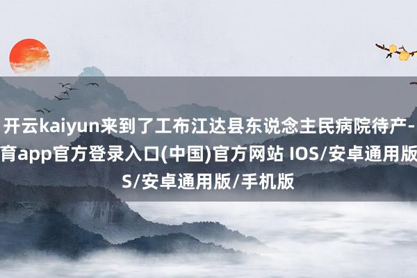 开云kaiyun来到了工布江达县东说念主民病院待产-kai云体育app官方登录入口(中国)官方网站 IOS/安卓通用版/手机版
