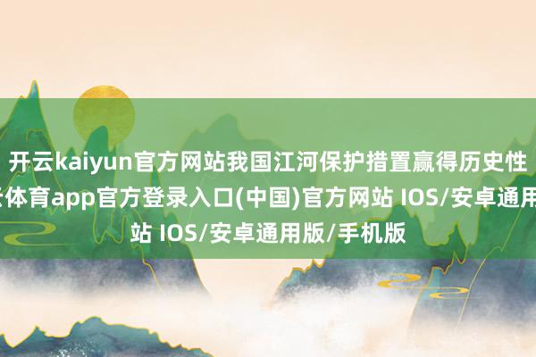 开云kaiyun官方网站我国江河保护措置赢得历史性设立-kai云体育app官方登录入口(中国)官方网站 IOS/安卓通用版/手机版