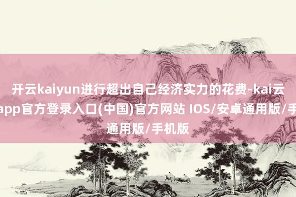 开云kaiyun进行超出自己经济实力的花费-kai云体育app官方登录入口(中国)官方网站 IOS/安卓通用版/手机版