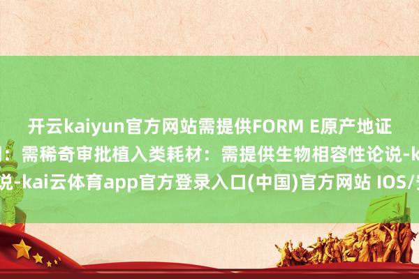 开云kaiyun官方网站需提供FORM E原产地证异常监管条目体外会诊试剂：需稀奇审批植入类耗材：需提供生物相容性论说-kai云体育app官方登录入口(中国)官方网站 IOS/安卓通用版/手机版
