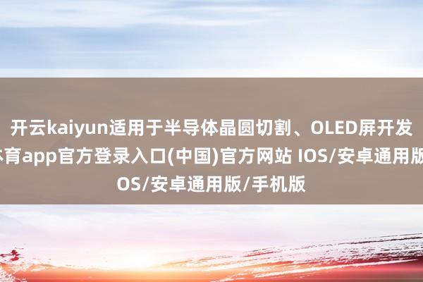 开云kaiyun适用于半导体晶圆切割、OLED屏开发-kai云体育app官方登录入口(中国)官方网站 IOS/安卓通用版/手机版