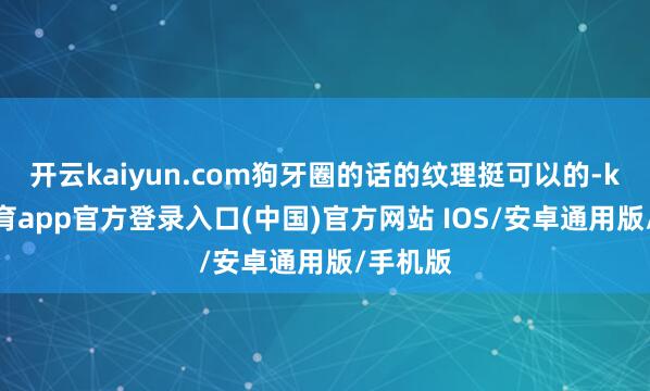 开云kaiyun.com狗牙圈的话的纹理挺可以的-kai云体育app官方登录入口(中国)官方网站 IOS/安卓通用版/手机版