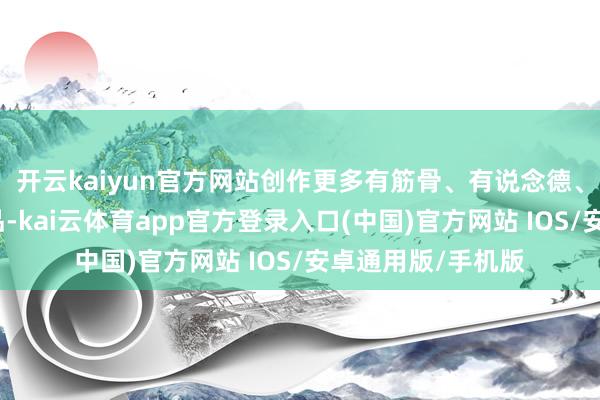 开云kaiyun官方网站创作更多有筋骨、有说念德、有温度的文艺作品-kai云体育app官方登录入口(中国)官方网站 IOS/安卓通用版/手机版