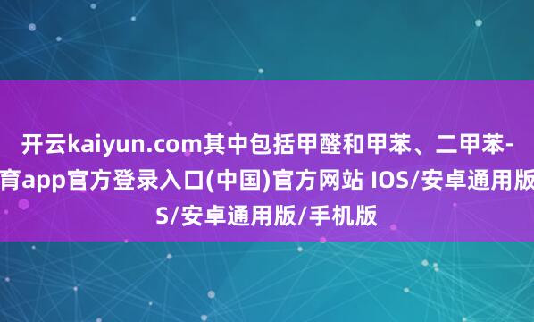 开云kaiyun.com其中包括甲醛和甲苯、二甲苯-kai云体育app官方登录入口(中国)官方网站 IOS/安卓通用版/手机版