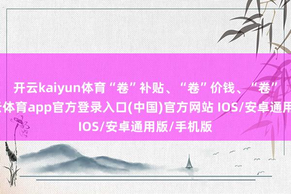 开云kaiyun体育　　“卷”补贴、“卷”价钱、“卷”运力-kai云体育app官方登录入口(中国)官方网站 IOS/安卓通用版/手机版