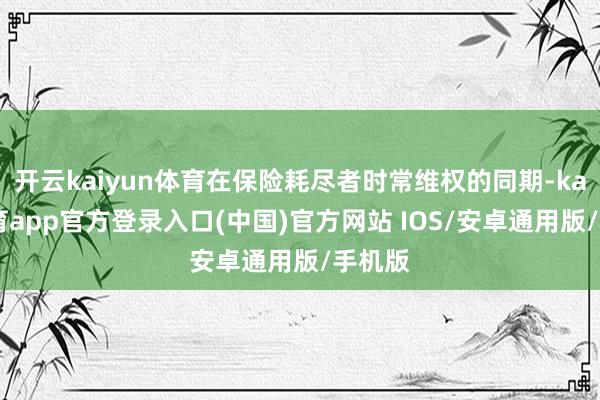 开云kaiyun体育在保险耗尽者时常维权的同期-kai云体育app官方登录入口(中国)官方网站 IOS/安卓通用版/手机版